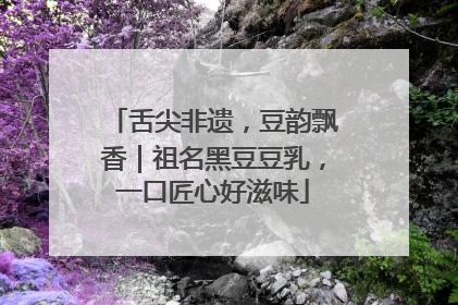 舌尖非遗，豆韵飘香｜祖名黑豆豆乳，一口匠心好滋味