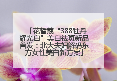 花皙蔻“388牡丹耀光白”美白祛斑新品首发：北大夫妇解码东方女性美白新方案