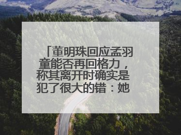 董明珠回应孟羽童能否再回格力，称其离开时确实是犯了很大的错：她对我来说是孩子