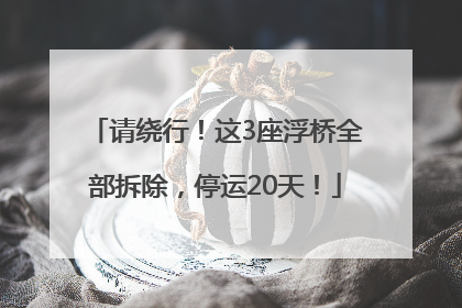 请绕行！这3座浮桥全部拆除，停运20天！