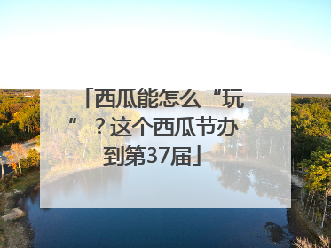 西瓜能怎么“玩”？这个西瓜节办到第37届
