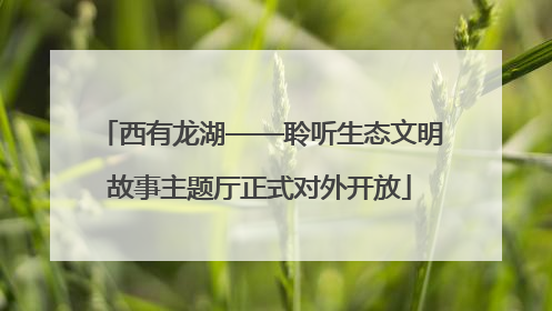 西有龙湖——聆听生态文明故事主题厅正式对外开放