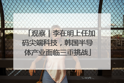观察｜李在明上任加码尖端科技，韩国半导体产业面临三重挑战