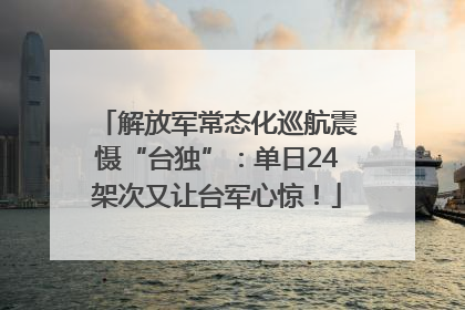 解放军常态化巡航震慑“台独”：单日24架次又让台军心惊！