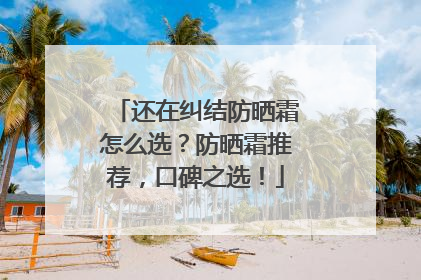 还在纠结防晒霜怎么选？防晒霜推荐，口碑之选！
