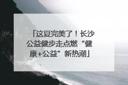 这夏完美了！长沙公益健步走点燃“健康+公益”新热潮