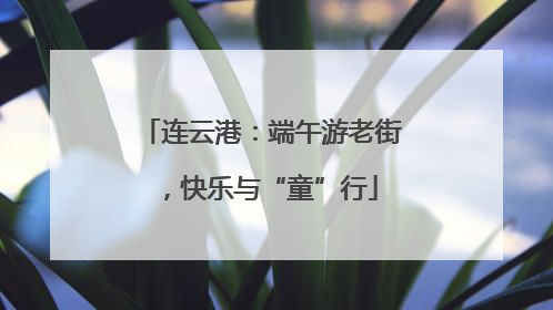 连云港：端午游老街，快乐与“童”行