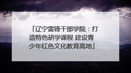 辽宁雷锋干部学院：打造特色研学课程 建设青少年红色文化教育高地