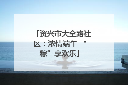 资兴市大全路社区：浓情端午 “粽”享欢乐