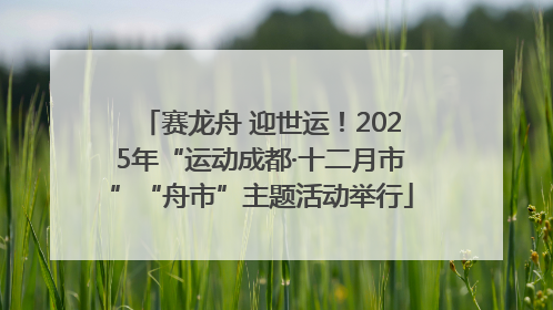 赛龙舟 迎世运！2025年“运动成都·十二月市”“舟市”主题活动举行