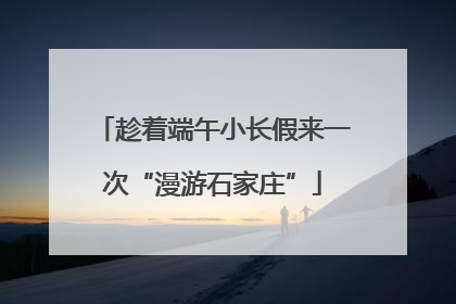趁着端午小长假来一次“漫游石家庄”