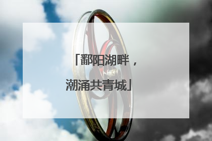 鄱阳湖畔，潮涌共青城