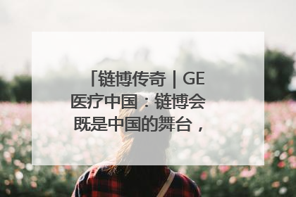 链博传奇｜GE医疗中国：链博会既是中国的舞台，也是世界的橱窗