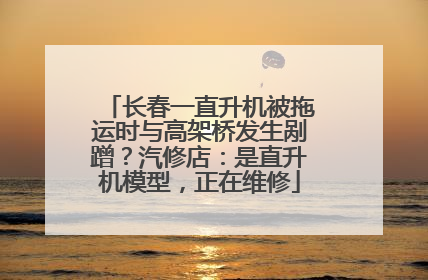 长春一直升机被拖运时与高架桥发生剐蹭？汽修店：是直升机模型，正在维修