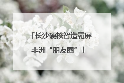 长沙硬核智造霸屏非洲“朋友圈”