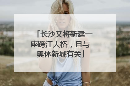 长沙又将新建一座跨江大桥，且与奥体新城有关