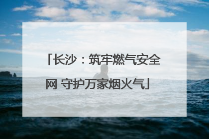 长沙：筑牢燃气安全网 守护万家烟火气