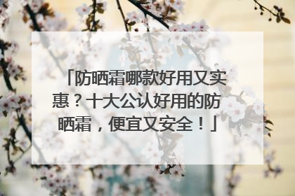 防晒霜哪款好用又实惠？十大公认好用的防晒霜，便宜又安全！