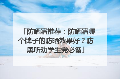防晒霜推荐：防晒霜哪个牌子的防晒效果好？防黑听劝学生党必备