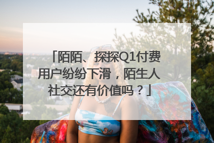 陌陌、探探Q1付费用户纷纷下滑，陌生人社交还有价值吗？