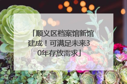 顺义区档案馆新馆建成！可满足未来30年存放需求
