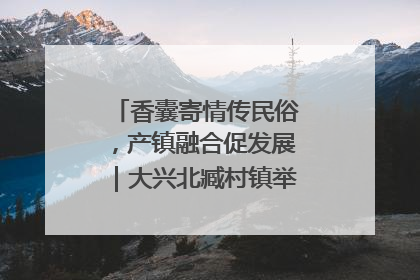 香囊寄情传民俗，产镇融合促发展｜大兴北臧村镇举办端午主题活动