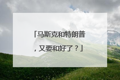 马斯克和特朗普，又要和好了？