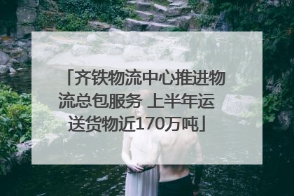 齐铁物流中心推进物流总包服务 上半年运送货物近170万吨