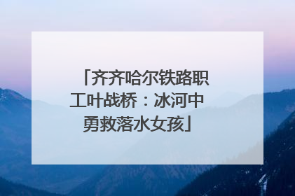 齐齐哈尔铁路职工叶战桥：冰河中勇救落水女孩