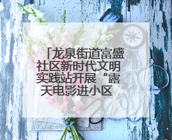龙泉街道富盛社区新时代文明实践站开展“露天电影进小区 点亮邻里新生活”活动