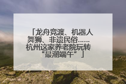 龙舟竞渡、机器人舞狮、非遗民俗……杭州这家养老院玩转“最潮端午”