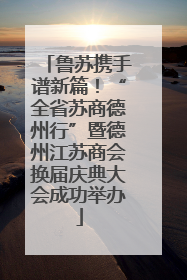 鲁苏携手谱新篇！“全省苏商德州行”暨德州江苏商会换届庆典大会成功举办