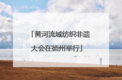 黄河流域纺织非遗大会在德州举行