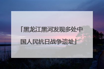 黑龙江黑河发现多处中国人民抗日战争遗址