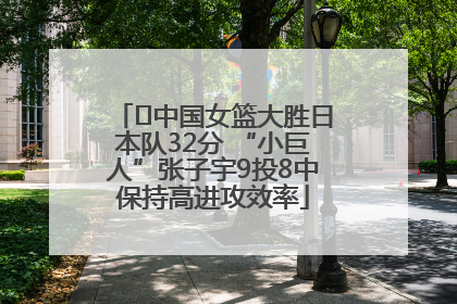 ﻿中国女篮大胜日本队32分 “小巨人”张子宇9投8中保持高进攻效率