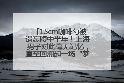 15cm咖啡勺被遗忘腹中半年！上海男子对此毫无记忆，直至回溯起一场“梦境”般的经历