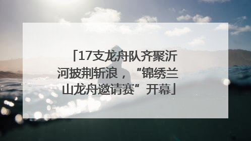 17支龙舟队齐聚沂河披荆斩浪，“锦绣兰山龙舟邀请赛”开幕