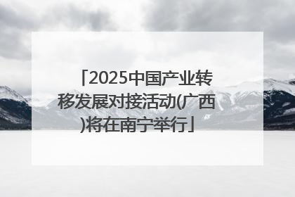 2025中国产业转移发展对接活动(广西)将在南宁举行