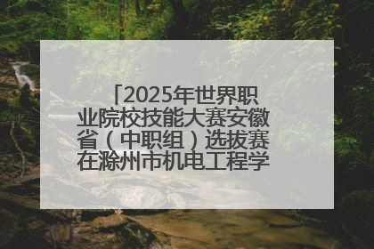 2025年世界职业院校技能大赛安徽省（中职组）选拔赛在滁州市机电工程学校赛点落下帷幕