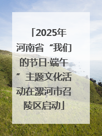 2025年河南省“我们的节日·端午”主题文化活动在漯河市召陵区启动
