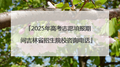 2025年高考志愿填报期间吉林省招生院校咨询电话