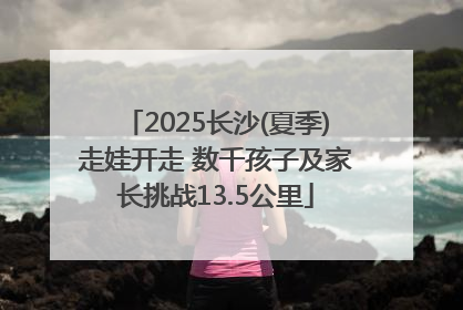 2025长沙(夏季)走娃开走 数千孩子及家长挑战13.5公里