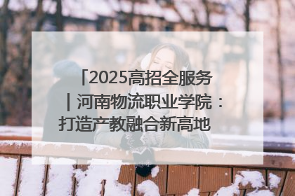 2025高招全服务｜河南物流职业学院：打造产教融合新高地 推动高质量快速发展
